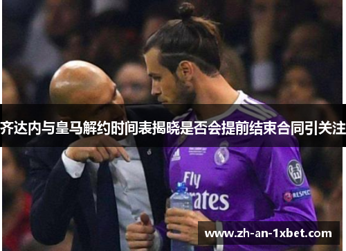 齐达内与皇马解约时间表揭晓是否会提前结束合同引关注