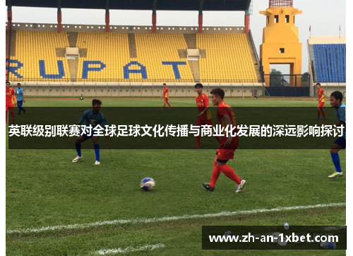 英联级别联赛对全球足球文化传播与商业化发展的深远影响探讨 英联级别联赛对全球足球文化传播与商业化发展的深远影响探讨