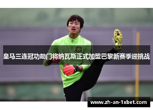 皇马三连冠功勋门将纳瓦斯正式加盟巴黎新赛季迎挑战 皇马三连冠功勋门将纳瓦斯正式加盟巴黎新赛季迎挑战