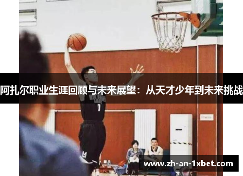 阿扎尔职业生涯回顾与未来展望:从天才少年到未来挑战 阿扎尔职业生涯回顾与未来展望:从天才少年到未来挑战