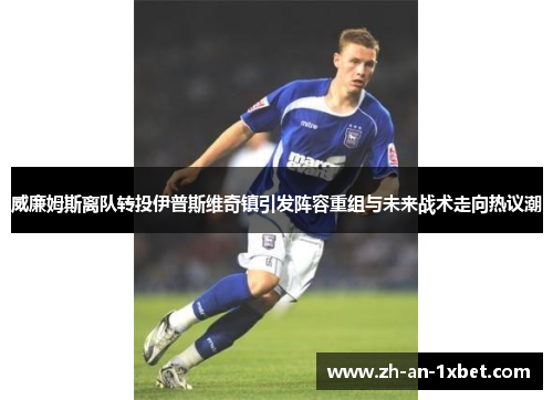 威廉姆斯离队转投伊普斯维奇镇引发阵容重组与未来战术走向热议潮 威廉姆斯离队转投伊普斯维奇镇引发阵容重组与未来战术走向热议潮